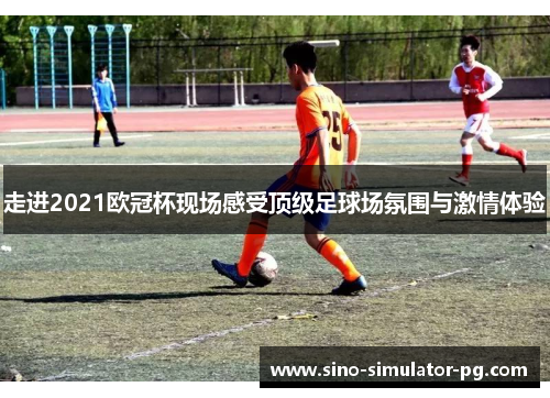 走进2021欧冠杯现场感受顶级足球场氛围与激情体验 走进2021欧冠杯现场感受顶级足球场氛围与激情体验