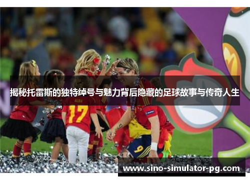揭秘托雷斯的独特绰号与魅力背后隐藏的足球故事与传奇人生