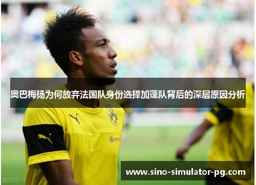 奥巴梅扬为何放弃法国队身份选择加蓬队背后的深层原因分析