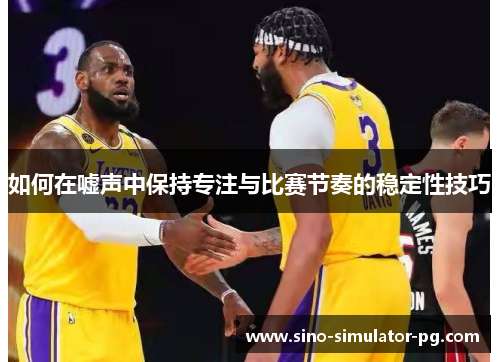 如何在嘘声中保持专注与比赛节奏的稳定性技巧 如何在嘘声中保持专注与比赛节奏的稳定性技巧