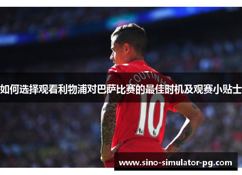 如何选择观看利物浦对巴萨比赛的最佳时机及观赛小贴士 如何选择观看利物浦对巴萨比赛的最佳时机及观赛小贴士