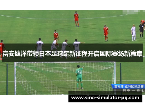 富安健洋带领日本足球崭新征程开启国际赛场新篇章 富安健洋带领日本足球崭新征程开启国际赛场新篇章