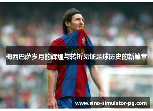 梅西巴萨岁月的辉煌与转折见证足球历史的新篇章