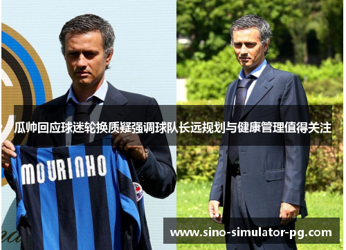 瓜帅回应球迷轮换质疑强调球队长远规划与健康管理值得关注