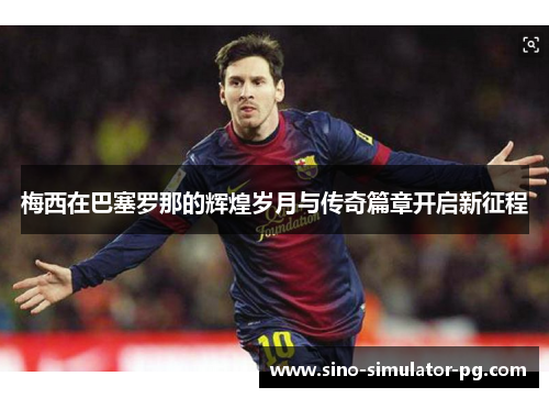 梅西在巴塞罗那的辉煌岁月与传奇篇章开启新征程