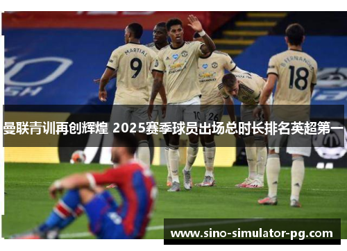 曼联青训再创辉煌 2025赛季球员出场总时长排名英超第一 曼联青训再创辉煌 2025赛季球员出场总时长排名英超第一