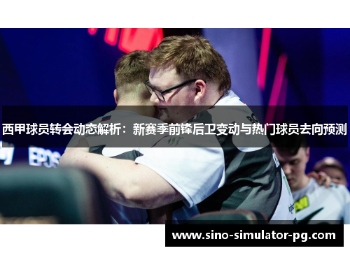 西甲球员转会动态解析：新赛季前锋后卫变动与热门球员去向预测