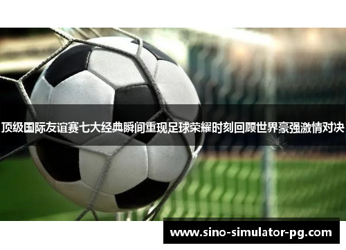 顶级国际友谊赛七大经典瞬间重现足球荣耀时刻回顾世界豪强激情对决