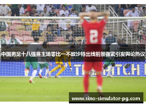 中国男足十八强赛主场零比一不敌沙特出线前景骤紧引发舆论热议 中国男足十八强赛主场零比一不敌沙特出线前景骤紧引发舆论热议